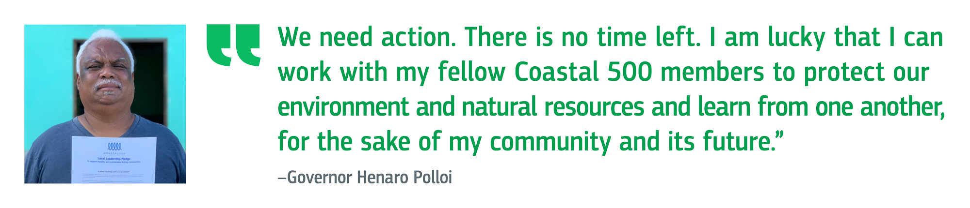 We need action. There is no time left. I am lucky that I can work with my fellow Coastal 500 members to protect our environment and natural resources and learn from one another, for the sake of my community and its future. Governor Henaro Polloi